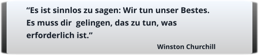 “Es ist sinnlos zu sagen: Wir tun unser Bestes. Es muss dir  gelingen, das zu tun, was erforderlich ist.”  Winston Churchill